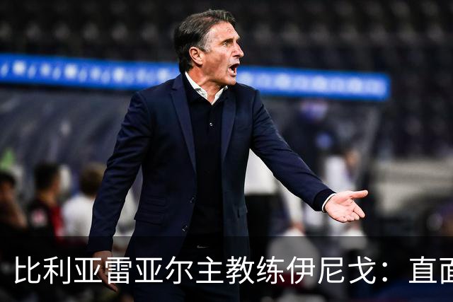 比利亚雷亚尔主教练伊尼戈：直面皇马，放下恐惧迎接挑战